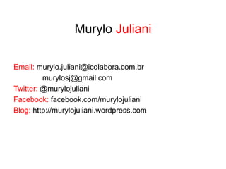 Murylo Juliani

Email: murylo.juliani@icolabora.com.br
         murylosj@gmail.com
Twitter: @murylojuliani
Facebook: facebook.com/murylojuliani
Blog: http://murylojuliani.wordpress.com
 