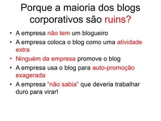 Porque a maioria dos blogs
    corporativos são ruins?
• A empresa não tem um blogueiro
• A empresa coloca o blog como uma atividade
  extra
• Ninguém da empresa promove o blog
• A empresa usa o blog para auto-promoção
  exagerada
• A empresa “não sabia” que deveria trabalhar
  duro para virar!
 