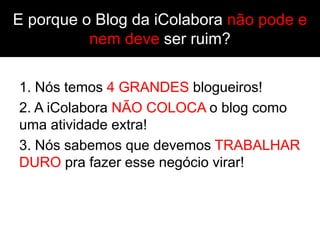 E porque o Blog da iColabora não pode e
          nem deve ser ruim?

1. Nós temos 4 GRANDES blogueiros!
2. A iColabora NÃO COLOCA o blog como
uma atividade extra!
3. Nós sabemos que devemos TRABALHAR
DURO pra fazer esse negócio virar!
 