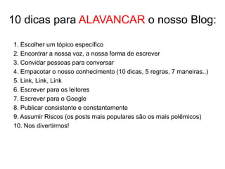 10 dicas para ALAVANCAR o nosso Blog:

1. Escolher um tópico específico
2. Encontrar a nossa voz, a nossa forma de escrever
3. Convidar pessoas para conversar
4. Empacotar o nosso conhecimento (10 dicas, 5 regras, 7 maneiras..)
5. Link, Link, Link
6. Escrever para os leitores
7. Escrever para o Google
8. Publicar consistente e constantemente
9. Assumir Riscos (os posts mais populares são os mais polêmicos)
10. Nos divertirmos!
 