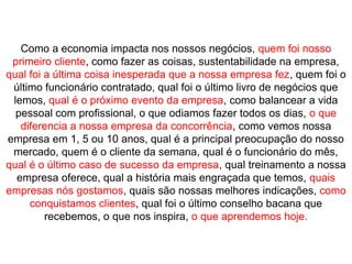 Como a economia impacta nos nossos negócios, quem foi nosso
 primeiro cliente, como fazer as coisas, sustentabilidade na empresa,
qual foi a última coisa inesperada que a nossa empresa fez, quem foi o
 último funcionário contratado, qual foi o último livro de negócios que
 lemos, qual é o próximo evento da empresa, como balancear a vida
  pessoal com profissional, o que odiamos fazer todos os dias, o que
   diferencia a nossa empresa da concorrência, como vemos nossa
empresa em 1, 5 ou 10 anos, qual é a principal preocupação do nosso
 mercado, quem é o cliente da semana, qual é o funcionário do mês,
qual é o último caso de sucesso da empresa, qual treinamento a nossa
  empresa oferece, qual a história mais engraçada que temos, quais
empresas nós gostamos, quais são nossas melhores indicações, como
     conquistamos clientes, qual foi o último conselho bacana que
         recebemos, o que nos inspira, o que aprendemos hoje.
 