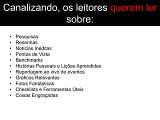 Canalizando, os leitores querem ler
              sobre:
 •   Pesquisas
 •   Resenhas
 •   Notícias Inéditas
 •   Pontos de Vista
 •   Benchmarks
 •   Histórias Pessoais e Lições Aprendidas
 •   Reportagem ao vivo de eventos
 •   Gráficos Relevantes
 •   Fotos Fantásticas
 •   Checklists e Ferramentas Úteis
 •   Coisas Engraçadas
 