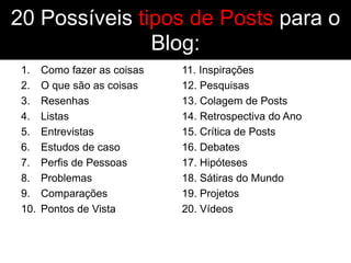 20 Possíveis tipos de Posts para o
               Blog:
 1.    Como fazer as coisas   11. Inspirações
 2.    O que são as coisas    12. Pesquisas
 3.    Resenhas               13. Colagem de Posts
 4.    Listas                 14. Retrospectiva do Ano
 5.    Entrevistas            15. Crítica de Posts
 6.    Estudos de caso        16. Debates
 7.    Perfis de Pessoas      17. Hipóteses
 8.    Problemas              18. Sátiras do Mundo
 9.    Comparações            19. Projetos
 10.   Pontos de Vista        20. Vídeos
 