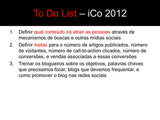 To Do List – iCo 2012
1.   Definir qual conteúdo irá atrair as pessoas através de
     mecanismos de buscas e outras mídias sociais
2.   Definir metas para o número de artigos publicados, número
     de visitantes, número de call-to-action clicados, número de
     conversões, e vendas associadas a essas conversões
3.   Treinar os blogueiros sobre os objetivos, palavras chaves
     que precisamos focar, blogs que devemos frequentar, e
     como promover o blog nas redes sociais
 