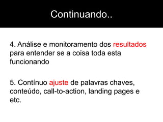 Continuando..

4. Análise e monitoramento dos resultados
para entender se a coisa toda esta
funcionando

5. Contínuo ajuste de palavras chaves,
conteúdo, call-to-action, landing pages e
etc.
 