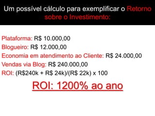 Um possível cálculo para exemplificar o Retorno
            sobre o Investimento:


Plataforma: R$ 10.000,00
Blogueiro: R$ 12.000,00
Economia em atendimento ao Cliente: R$ 24.000,00
Vendas via Blog: R$ 240.000,00
ROI: (R$240k + R$ 24k)/(R$ 22k) x 100

          ROI: 1200% ao ano
 