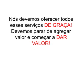 Nós devemos oferecer todos
esses serviços DE GRAÇA!
 Devemos parar de agregar
  valor e começar a DAR
          VALOR!
 