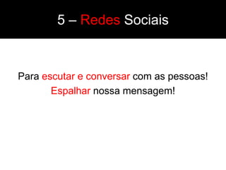 5 – Redes Sociais


Para escutar e conversar com as pessoas!
       Espalhar nossa mensagem!
 