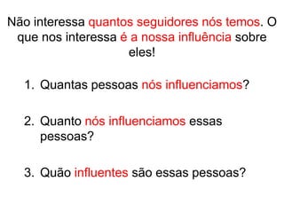 Não interessa quantos seguidores nós temos. O
 que nos interessa é a nossa influência sobre
                    eles!

  1. Quantas pessoas nós influenciamos?

  2. Quanto nós influenciamos essas
     pessoas?

  3. Quão influentes são essas pessoas?
 