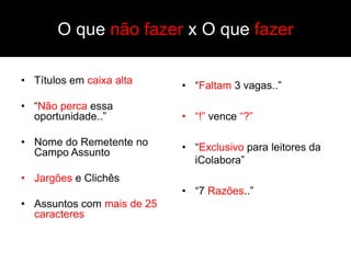 O que não fazer x O que fazer

• Títulos em caixa alta     • “Faltam 3 vagas..”
• “Não perca essa
  oportunidade..”           • “!” vence “?”

• Nome do Remetente no      • “Exclusivo para leitores da
  Campo Assunto
                              iColabora”
• Jargões e Clichês
                            • “7 Razões..”
• Assuntos com mais de 25
  caracteres
 