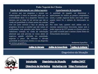 Poder Negocial dos Clientes
 Venda de informação aos clubes/agentes        Agenciamento de jogadores
O serviço que nos propomos a prestar aos              A qualidade do jogador vai determinar o
clubes/agentes é único no mercado, pelo que, na       aparecimento de muitos ou poucos compradores,
eventualidade deste vir a despertar interesse nos     assim, o poder negocial destes será tanto menor
mesmos, por se tratar de um serviço que não se        quanto maior for o número de interessados no
vende em quantidade (o cliente assina um contrato     atleta.
com um custo mensal) e face ao pricing que            Por outro lado, quantos mais atletas com as
propomos, leva-nos a concluir que não vamos ser       mesmas características houverem, menor será o
confrontados com pressões para baixar o preço.        poder negocial da LFT perante os clientes uma vez
Admitimos contudo, na venda de informação             que então existirão para o mesmo cliente fontes de
adicional que está prevista no nosso plano de         fornecimento alternativas.
negócios, quando solicitada em quantidade,
negociar o preço. De salientar a elevada
quantidade de potenciais clientes e a sua dispersão
em termos geográficos.                                                           Ambiente Especifico




                                                                    Diagnóstico da Situação
 