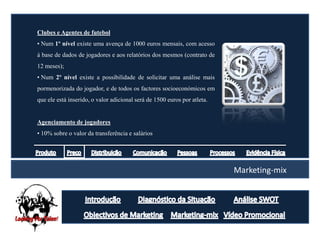 Clubes e Agentes de futebol
• Num 1º nível existe uma avença de 1000 euros mensais, com acesso
á base de dados de jogadores e aos relatórios dos mesmos (contrato de
12 meses);
• Num 2º nível existe a possibilidade de solicitar uma análise mais
pormenorizada do jogador, e de todos os factores socioeconómicos em
que ele está inserido, o valor adicional será de 1500 euros por atleta.


Agenciamento de jogadores
• 10% sobre o valor da transferência e salários




                                                                          Marketing-mix
 