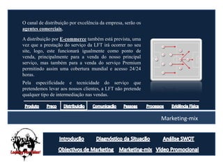 O canal de distribuição por excelência da empresa, serão os
agentes comerciais,

A distribuição por E-commerce também está prevista, uma
vez que a prestação do serviço da LFT irá ocorrer no seu
site, logo, este funcionará igualmente como ponto de
venda, principalmente para a venda do nosso principal
serviço, mas também para a venda do serviço Premium
permitindo assim uma cobertura mundial e acesso 24/24
horas.
Pela especificidade e tecnicidade do serviço que
pretendemos levar aos nossos clientes, a LFT não pretende
qualquer tipo de intermediação nas vendas.



                                                              Marketing-mix
 