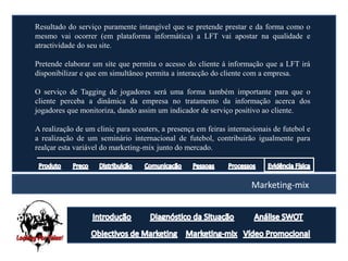 Resultado do serviço puramente intangível que se pretende prestar e da forma como o
mesmo vai ocorrer (em plataforma informática) a LFT vai apostar na qualidade e
atractividade do seu site.

Pretende elaborar um site que permita o acesso do cliente á informação que a LFT irá
disponibilizar e que em simultâneo permita a interacção do cliente com a empresa.

O serviço de Tagging de jogadores será uma forma também importante para que o
cliente perceba a dinâmica da empresa no tratamento da informação acerca dos
jogadores que monitoriza, dando assim um indicador de serviço positivo ao cliente.

A realização de um clinic para scouters, a presença em feiras internacionais de futebol e
a realização de um seminário internacional de futebol, contribuirão igualmente para
realçar esta variável do marketing-mix junto do mercado.



                                                                      Marketing-mix
 