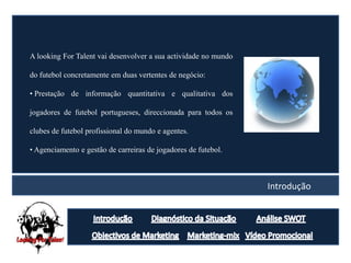 A looking For Talent vai desenvolver a sua actividade no mundo

do futebol concretamente em duas vertentes de negócio:

• Prestação de informação quantitativa e qualitativa dos

jogadores de futebol portugueses, direccionada para todos os

clubes de futebol profissional do mundo e agentes.

• Agenciamento e gestão de carreiras de jogadores de futebol.



                                                                 Introdução
 