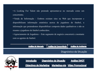 • A Looking For Talent não pretende apresentar-se no mercado como um
concorrente;
• Venda de Informação - Embora existam sites na Web que incorporam e
disponibilizam informação estatística acerca de jogadores de futebol, a
informação que pretendemos disponibilizar comporta dados qualitativos e não se
resume a jogadores de futebol conhecidos;
• Agenciamento de Jogadores – Este segmento de negócio concorrerá a montante
com os agentes de futebol.




                                                    Diagnóstico da Situação
 