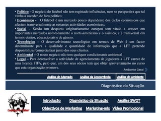• Politico - O negócio do futebol não tem registado influências, nem se perspectiva que tal
venha a suceder, de foro político;
• Económico - O futebol é um mercado pouco dependente dos ciclos económicos que
afectam transversalmente as restantes actividades económicas;
• Social – Sendo um desporto originariamente europeu tem vindo a crescer em
importantes mercados nomeadamente o norte-americano e o asiático, e é transversal em
termos etários, educacionais e de género.
• Tecnológico – O desenvolvimento tecnológico em termos de Web é um factor
determinante para a qualidade e quantidade de informação que a LFT pretende
disponibilizar/comercializar junto dos seus clientes.
• Ambiental – O nosso negócio não tem qualquer condicionante ambiental
• Legal – Para desenvolver a actividade de agenciamento de jogadores a LFT carece de
uma licença FIFA, pelo que, um dos seus sócios terá que obter aproveitamento no curso
que esta organização promove.
                                                                            Ambiente Geral




                                                            Diagnóstico da Situação
 