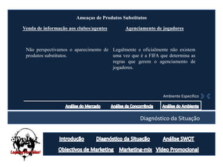 Ameaças de Produtos Substitutos

Venda de informação aos clubes/agentes       Agenciamento de jogadores



 Não perspectivamos o aparecimento de Legalmente e oficialmente não existem
 produtos substitutos.                uma vez que é a FIFA que determina as
                                      regras que gerem o agenciamento de
                                      jogadores.




                                                             Ambiente Especifico




                                                    Diagnóstico da Situação
 