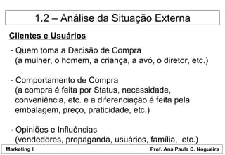 1.2 – Análise da Situação Externa Clientes e Usuários Quem toma a Decisão de Compra   (a mulher, o homem, a criança, a avó, o diretor, etc.) - Comportamento de Compra   (a compra é feita por Status, necessidade,    conveniência, etc. e a diferenciação é feita pela    embalagem, preço, praticidade, etc.)  - Opiniões e Influências   (vendedores, propaganda, usuários, família,  etc.) 