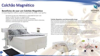 Colchão Magnético
Benefícios de usar um Colchão Magnético

O Campo Magnético melhora o poder de oxigenação das células, o que significa:
•Aumento da ação anti-inflamatória e a capacidade de auto-cura
•Ajuda no Alívio de dores na região lombar
•Previne varizes, câimbras, tensões e dores musculares
•Melhora o controle da pressão arterial, prevenindo infarto e derrames
•Favorece a desintoxicação do organismo

Colchão Magnético com Infravermelho longo

Além dos benefícios provocados pelo campo magnético, nossos colchões possuem pastilhas de infravermelho
longo, que possuem importantes ações benéficas para o nosso organismo, como indicado abaixo:
•Emana ondas eletromagnéticas de 4 a 14 micra que ativam cerca de 60 trilhões de células do nosso
organismo
•Melhora a circulação sanguínea (80% das doenças são provenientes da má circulação)
•Reduz o ácido lático (fadiga muscular)
•Proporciona o equilíbrio da temperatura no organismo
•Combate a insônia, convidando ao sono profundo e reparador
•Acelera o processo de renovação celular, elimina toxinas e alivia o stress
As ondas emitidas pelo infravermelho Longo atuam diretamente na água do nosso organismo, que representa
70% do corpo humano. A falta do Infravermelho Longo favorece a formação de "clusters", que armazenam
gases e toxinas dificultando a osmose (diálise). Quando o infravermelho longo incide sobre os clusters, estes se
desfazem em grupos mínimos, eliminado as toxinas das células.

 