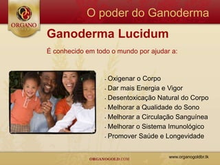 O poder do Ganoderma
Ganoderma Lucidum
É conhecido em todo o mundo por ajudar a:



                  • Oxigenar o Corpo
                  • Dar mais Energia e Vigor

                  • Desentoxicação Natural do Corpo

                  • Melhorar a Qualidade do Sono

                  • Melhorar a Circulação Sanguínea

                  • Melhorar o Sistema Imunológico

                  • Promover Saúde e Longevidade




                                      www.organogoldbr.tk
 