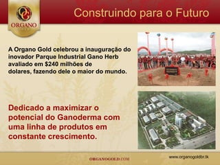 Construindo para o Futuro

A Organo Gold celebrou a inauguração do
inovador Parque Industrial Gano Herb
avaliado em $240 milhões de
dolares, fazendo dele o maior do mundo.




Dedicado a maximizar o
potencial do Ganoderma com
uma linha de produtos em
constante crescimento.

                                          www.organogoldbr.tk
 
