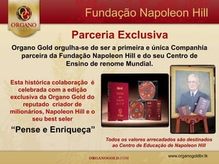 Fundação Napoleon Hill
                     Parceria Exclusiva
Organo Gold orgulha-se de ser a primeira e única Companhia
   parceira da Fundação Napoleon Hill e do seu Centro de
                 Ensino de renome Mundial.

Esta histórica colaboração é
   celebrada com a edição
exclusiva da Organo Gold do
     reputado criador de
milionários, Napoleon Hill e o
        seu best seler
“Pense e Enriqueça”
                                 Todos os valores arrecadados são destinados
                                   ao Centro de Educação de Napoleon Hill

                                                          www.organogoldbr.tk
 