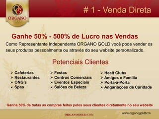 # 1 - Venda Direta


  Ganhe 50% - 500% de Lucro nas Vendas
Como Representante Independente ORGANO GOLD você pode vender os
seus produtos pessoalmente ou através do seu website personalizado.

                         Potenciais Clientes
   Cafeterias           Festas                      Healt Clubs
   Restaurantes         Centros Comerciais          Amigos e Família
   ONG’s                Eventos Especiais           Porta-a-Porta
   Spas                 Salões de Beleza            Angariações de Caridade



Ganha 50% de todas as compras feitas pelos seus clientes diretamente no seu website

                                                                 www.organogoldbr.tk
 
