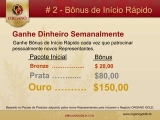 # 2 - Bônus de Início Rápido

    Ganhe Dinheiro Semanalmente
    Ganhe Bônus de Início Rápido cada vez que patrocinar
    pessoalmente novos Representantes.
                Pacote Inicial                                Bônus
                Bronze ….…………..                               $ 20,00
                Prata ……......                                $80,00
               Ouro ………. $150,00
Baseado no Pacote de Produtos adquirido pelos novos Representantes para iniciarem o Negócio ORGANO GOLD.

                                                                                  www.organogoldbr.tk
 