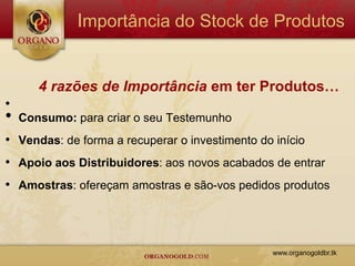 Importância do Stock de Produtos


       4 razões de Importância em ter Produtos…
•
•   Consumo: para criar o seu Testemunho
• Vendas: de forma a recuperar o investimento do início
• Apoio aos Distribuidores: aos novos acabados de entrar
• Amostras: ofereçam amostras e são-vos pedidos produtos



                                                 www.organogoldbr.tk
 