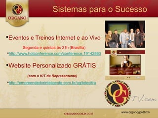 Sistemas para o Sucesso


•Eventos e Treinos Internet e ao Vivo
        Segunda e quintas às 21h (Brasília)
•http://www.hotconference.com/conference,19142863

•Website Personalizado GRÁTIS
           (com o KIT de Representante)
•http://empreendedorinteligente.com.br/og/telecifra




                                                      www.organogoldbr.tk
 