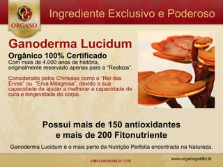 Ingrediente Exclusivo e Poderoso

Ganoderma Lucidum
Orgânico 100% Certificado
Com mais de 4.000 anos de história,
originalmente reservado apenas para a “Realeza”.
Considerado pelos Chineses como o “Rei das
Ervas” ou “Erva Milagrosa”, devido a sua
capacidade de ajudar a melhorar a capacidade de
cura e longevidade do corpo.




             Possui mais de 150 antioxidantes
               e mais de 200 Fitonutriente
Ganoderma Lucidum é o mais perto da Nutrição Perfeita encontrada na Natureza.

                                                             www.organogoldbr.tk
 