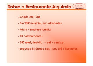 g2

 Sobre o Restaurante Alquimia                 ALQUIMIA
                                              RESTAURANTE

                                              Self Service



     - Criado em 1984

     - Em 2003 reiniciou sua atividades

     - Micro – Empresa familiar

     - 10 colaboradores

     - 200 refeições/dia - self – service

     - segunda à sábado das 11:00 até 14:00 horas
 