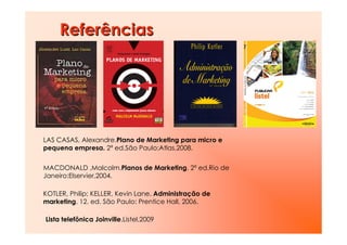Referências




LAS CASAS, Alexandre.Plano de Marketing para micro e
pequena empresa. 2ª ed.São Paulo:Atlas,2008.


MACDONALD ,Malcolm.Planos de Marketing. 2ª ed.Rio de
Janeiro:Elservier,2004.

KOTLER, Philip; KELLER, Kevin Lane. Administração de
marketing. 12. ed. São Paulo: Prentice Hall, 2006.

Lista telefônica Joinville.Listel,2009
 