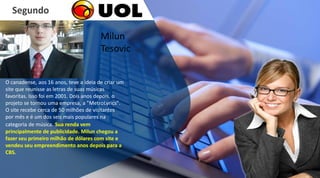 O canadense, aos 16 anos, teve a ideia de criar um
site que reunisse as letras de suas músicas
favoritas. Isso foi em 2001. Dois anos depois, o
projeto se tornou uma empresa, a "MetroLyrics".
O site recebe cerca de 50 milhões de visitantes
por mês e é um dos seis mais populares na
categoria de música. Sua renda vem
principalmente de publicidade. Milun chegou a
fazer seu primeiro milhão de dólares com site e
vendeu seu empreendimento anos depois para a
CBS.
Segundo
Milun
Tesovic
 