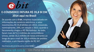 E-COMMERCE FATURA R$ 35,8 BI EM
2014 aqui no Brasil
De acordo com a E-bit, empresa especializada em
informações do comércio eletrônico, o setor
movimentou R$ 35,8 bilhões em 2014, crescendo,
nominalmente, 24%, em relação a 2013, quando o
faturamento chegou a R$ 28,8 bilhões. Ao todo,
foram mais de 51,5 milhões de consumidores
únicos, sendo 10,2 milhões de novos entrantes ao
longo do ano e mais de 103,4 milhões de pedidos
realizados, a um tíquete médio de R$ 347.
http://empresa.ebit.com.br/clip.asp?cod_noticia=3959&pi=1
www.rg8.com.br Um Portal de conhecimento da internet
 