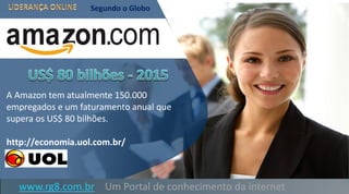 A Amazon tem atualmente 150.000
empregados e um faturamento anual que
supera os US$ 80 bilhões.
http://economia.uol.com.br/
Segundo o Globo
www.rg8.com.br Um Portal de conhecimento da internet
 