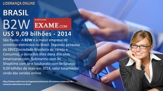 São Paulo - A B2W é a maior empresa de
comércio eletrônico no Brasil. Segundo pesquisa
da SBVC(Sociedade Brasileira de Varejo e
Consumo), a dona dos sites dona dos sites
Americanas.com, Submarino.com.br,
Shoptime.com.br e Soubarato.com.br faturou
9,09 bilhões de reais em 2014, valor totalmente
vindo das vendas online.
http://exame.abril.com.br/negocios/noticias/as-50-maiores-empresas-do-
comercio-eletronico-no-brasil
BRASIL
B2W
 