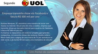 www.rg8.com.br Um Portal de conhecimento da internet
Gustavo Marques, 37, encontrou uma maneira de lucrar com
música na internet. Há um ano ele criou a Livebiz, empresa que
transmite shows ao vivo pela internet para usuários do Fabebook,
e fatura R$ 500 mil por ano.
A empresa se especializou em elaborar projetos para grandes
companhias. Já transmitiu shows das cantoras Claudia Leitte e
Maria Gadú para a página de uma marca de TV por assinatura na
rede social, e da banda NX Zero para uma montadora de veículos
Segundo
 