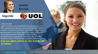 www.rg8.com.br Um Portal de conhecimento da internet
Juliette Brindak
A garota começou seu empreendimento com 10 anos, em
2001, quando teve a ideia de criar um site feito por e para
meninas. O "Miss O and Friends" é um espaço no qual as
garotas podem trocar ideias, jogar, fazer testes, entre outras
coisas particularmente femininas. O site é visitado
principalmente por garotas de 8 a 12 anos. Aos 16 anos,
Juliette escreveu um livro focado no universo feminino juvenil.
Hoje sua página, estima-se, vale mais de US$
15 milhões.
Segundo
Juliette
Brindak
 