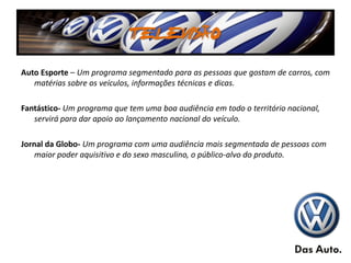 TELEVISÃO
Auto Esporte – Um programa segmentado para as pessoas que gostam de carros, com
   matérias sobre os veículos, informações técnicas e dicas.

Fantástico- Um programa que tem uma boa audiência em todo o território nacional,
   servirá para dar apoio ao lançamento nacional do veículo.

Jornal da Globo- Um programa com uma audiência mais segmentada de pessoas com
    maior poder aquisitivo e do sexo masculino, o público-alvo do produto.
 