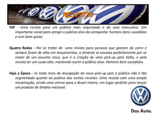 REVISTAS
VIP - Uma revista para um público mais requintado e do sexo masculino. Um
   importante canal para atingir o público alvo da campanha: homens bens sucedidos
   e com bom gosto.

Quatro Rodas - Por se tratar de uma revista para pessoas que gostam do carro e
   sempre ficam de olho em lançamentos, o Amarok se encaixa perfeitamente por se
   tratar de um assunto novo, que é a criação de uma pick-up pela Volks, e pela
   revista ter um custo alto, mantendo assim o público alvo. Homens bem sucedidos.

Veja e Época - Se trata mais da divulgação da nova pick-up pois o público não é tão
   segmentado quanto ao publico das outras revistas. Uma revista com uma ampla
   visualização, sendo uma vitrine para o Brasil inteiro, um lugar perfeito para lançar
   um produto de âmbito nacional.
 