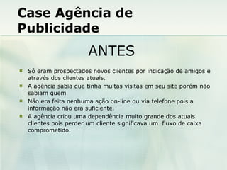 Case Agência de Publicidade Só eram prospectados novos clientes por indicação de amigos e através dos clientes atuais. A agência sabia que tinha muitas visitas em seu site porém não sabiam quem Não era feita nenhuma ação on-line ou via telefone pois a informação não era suficiente. A agência criou uma dependência muito grande dos atuais clientes pois perder um cliente significava um  fluxo de caixa comprometido. ANTES 