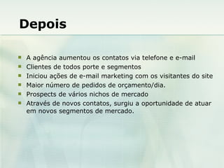 Depois A agência aumentou os contatos via telefone e e-mail Clientes de todos porte e segmentos Iniciou ações de e-mail marketing com os visitantes do site  Maior número de pedidos de orçamento/dia. Prospects de vários nichos de mercado Através de novos contatos, surgiu a oportunidade de atuar em novos segmentos de mercado. 