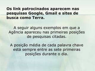 Os link patrocinados aparecem nas pesquisas Google, Gmail e sites de busca como Terra. A seguir alguns exemplos em que a Agência apareceu nas primeiras posições de pesquisas citadas. A posição média de cada palavra chave está sempre entre as sete primeiras posições durante o dia. 