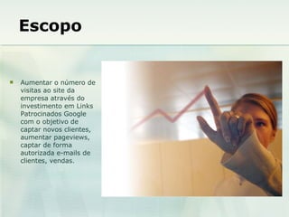 Escopo Aumentar o número de visitas ao site da empresa através do investimento em Links Patrocinados Google com o objetivo de captar novos clientes, aumentar pageviews, captar de forma autorizada e-mails de clientes, vendas. 