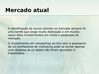Mercado atual A identificação de novos clientes no mercado sempre foi uma tarefa que exige muita dedicação e em muitos casos altos investimentos em mídia e pesquisas de mercado. O investimento em campanhas on-line sem a assessoria de um profissional de marketing pode se tornar apenas uma despesa se os dados não forem apurados e trabalhados. 