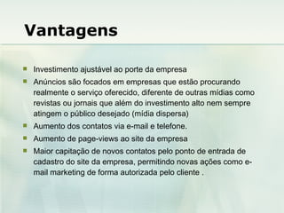 Vantagens Investimento ajustável ao porte da empresa Anúncios são focados em empresas que estão procurando realmente o serviço oferecido, diferente de outras mídias como revistas ou jornais que além do investimento alto nem sempre atingem o público desejado (mídia dispersa) Aumento dos contatos via e-mail e telefone. Aumento de page-views ao site da empresa Maior capitação de novos contatos pelo ponto de entrada de cadastro do site da empresa, permitindo novas ações como e-mail marketing de forma autorizada pelo cliente .  