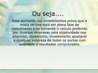 Ou seja....  Esse aumento nos investimentos prova que a mídia on-line está em plena fase de crescimento e se tornando o veículo preferido por diversas empresas pela objetividade nos anúncios, dinamismo, investimento ajustável a qualquer empresa de todos os portes com qualidade e resultados comprovados. 