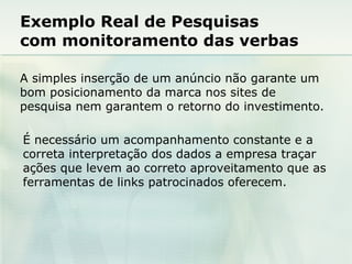Exemplo Real de Pesquisas  com monitoramento das verbas A simples inserção de um anúncio não garante um bom posicionamento da marca nos sites de pesquisa nem garantem o retorno do investimento. É necessário um acompanhamento constante e a correta interpretação dos dados a empresa traçar ações que levem ao correto aproveitamento que as ferramentas de links patrocinados oferecem. 